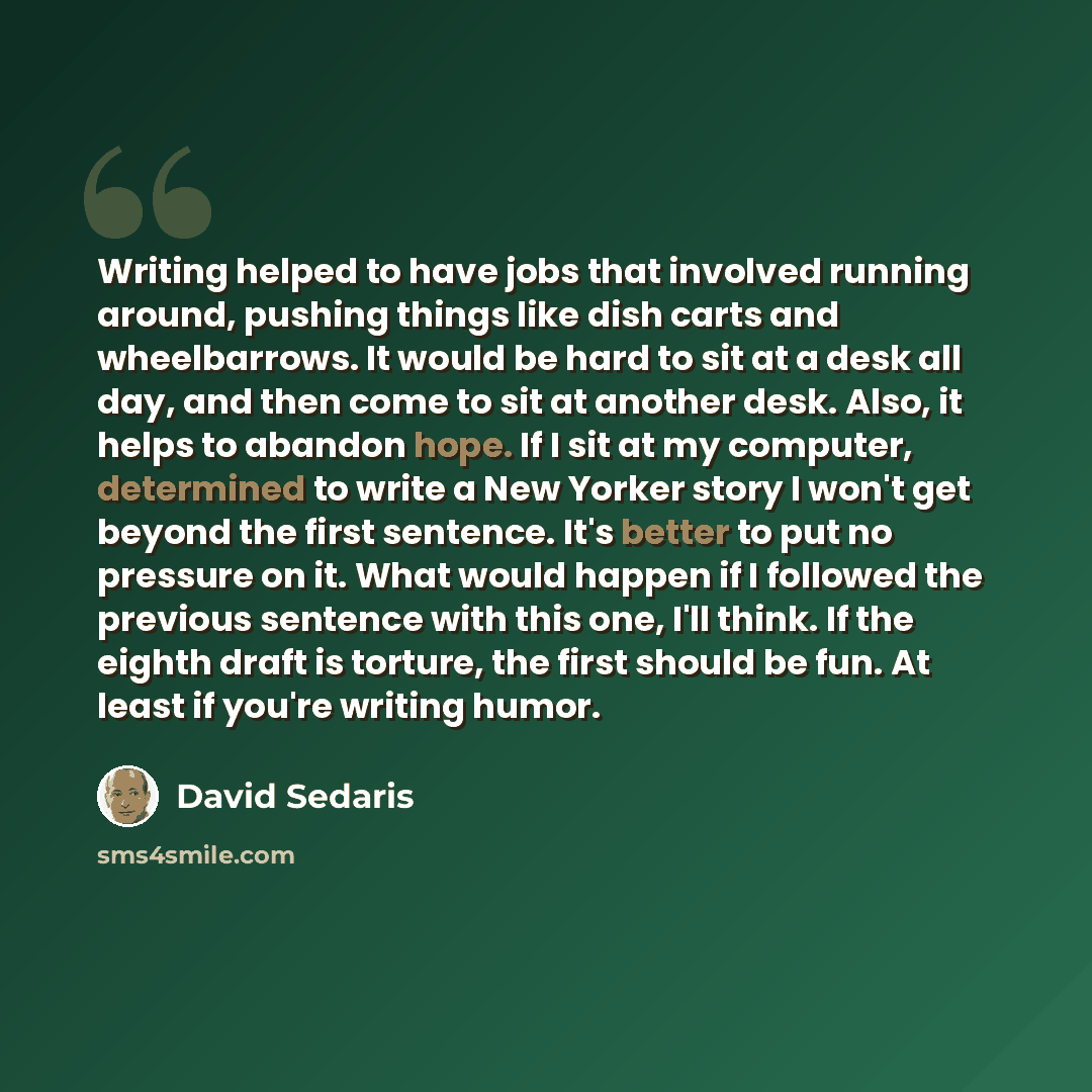 “Writing helped to have jobs that involved running around, pushing things like dish carts and wheelbarrows. It would be hard to sit at a desk all day, and then come to sit at another desk. Also, it helps to abandon hope. If I sit at my computer, determined to write a New Yorker story I won't get…” quote by David Sedaris