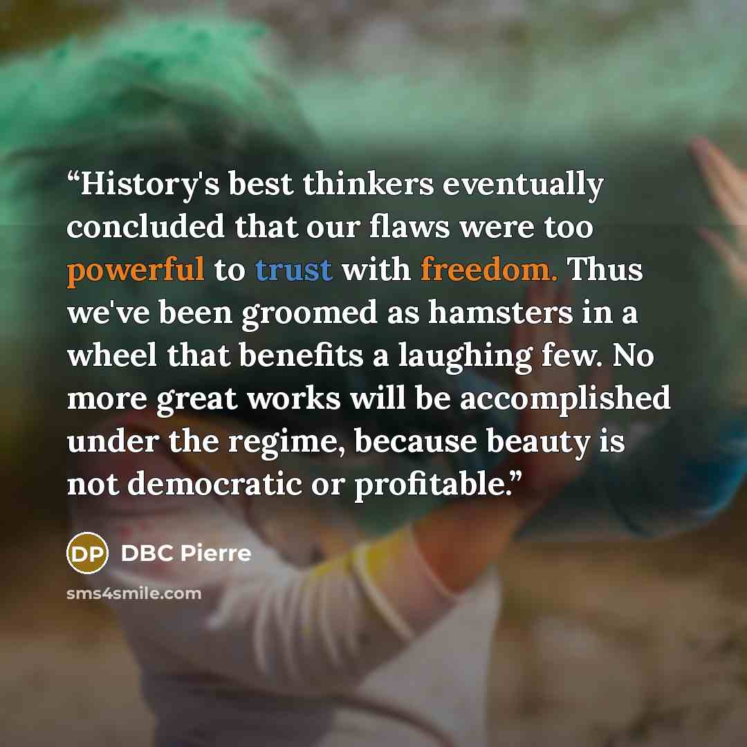 “History's best thinkers eventually concluded that our flaws were too powerful to trust with freedom. Thus we've been groomed as hamsters in a wheel that benefits a laughing few. No more great works will be accomplished under the regime, because beauty is not democratic or profitable.” quote by DBC Pierre