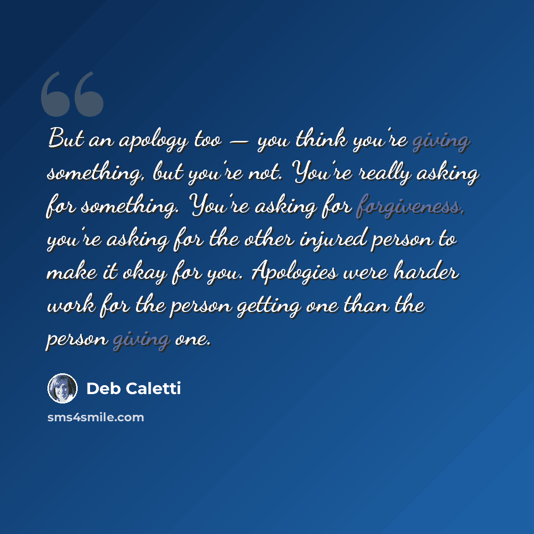 “But an apology too — you think you’re giving something, but you’re not. You’re really asking for something. You’re asking for forgiveness, you’re asking for the other injured person to make it okay for you. Apologies were harder work for the person getting one than the person giving one.” quote by Deb Caletti