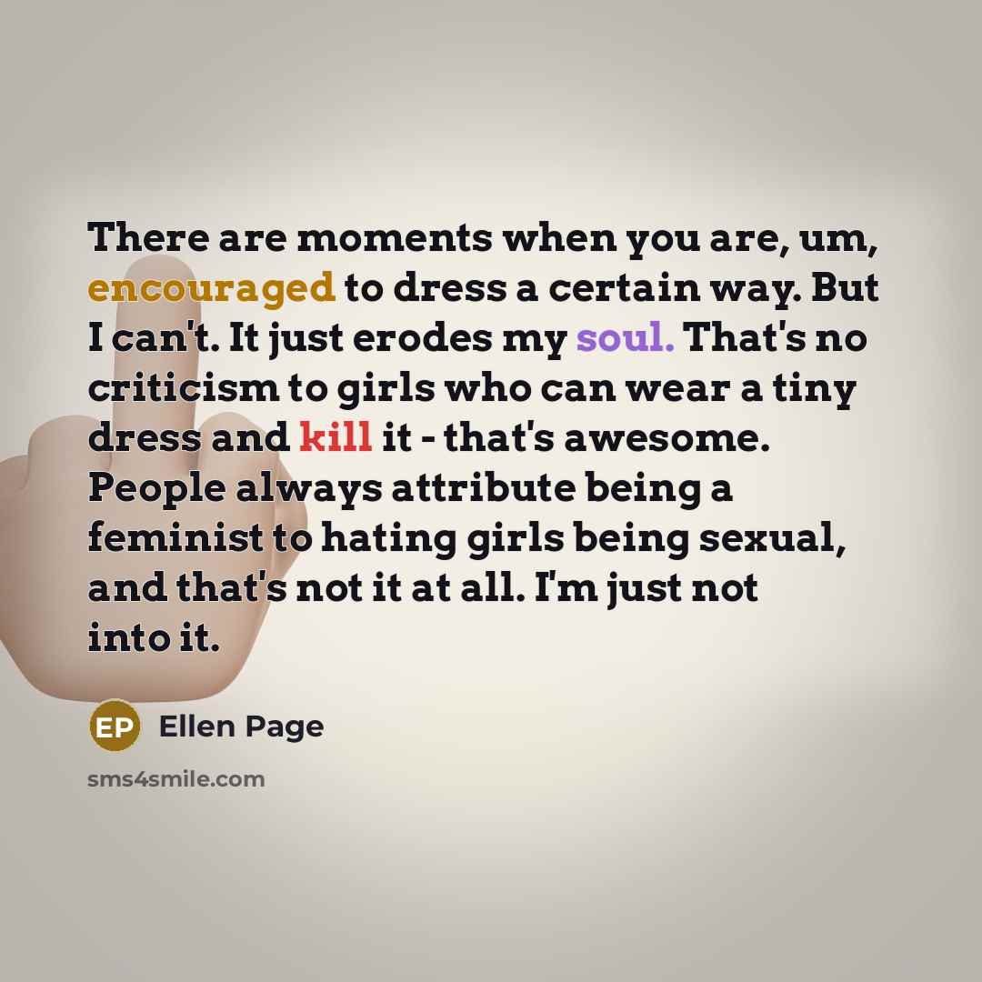 “There are moments when you are, um, encouraged to dress a certain way. But I can't. It just erodes my soul. That's no criticism to girls who can wear a tiny dress and kill it - that's awesome. People always attribute being a feminist to hating girls being sexual, and that's not it at all. I'm just…” quote by Ellen Page