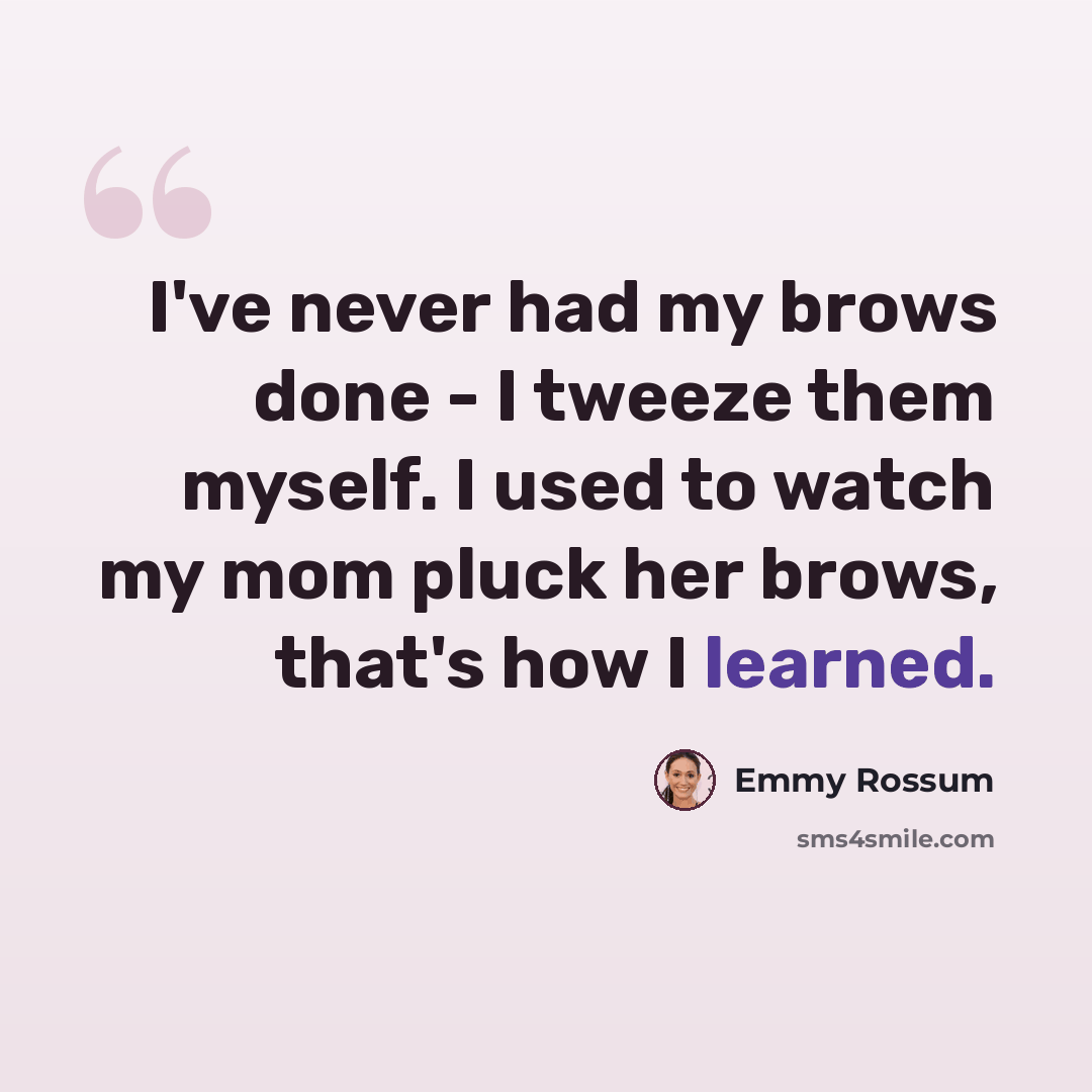 “I've never had my brows done - I tweeze them myself. I used to watch my mom pluck her brows, that's how I learned.” quote by Emmy Rossum