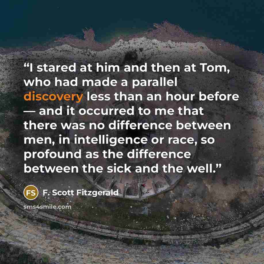 “I stared at him and then at Tom, who had made a parallel discovery less than an hour before — and it occurred to me that there was no difference between men, in intelligence or race, so profound as the difference between the sick and the well.” quote by F. Scott Fitzgerald
