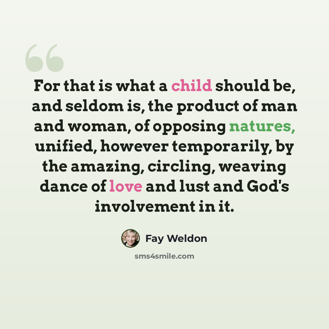“For that is what a child should be, and seldom is, the product of man and woman, of opposing natures, unified, however temporarily, by the amazing, circling, weaving dance of love and lust and God's involvement in it.” quote by Fay Weldon