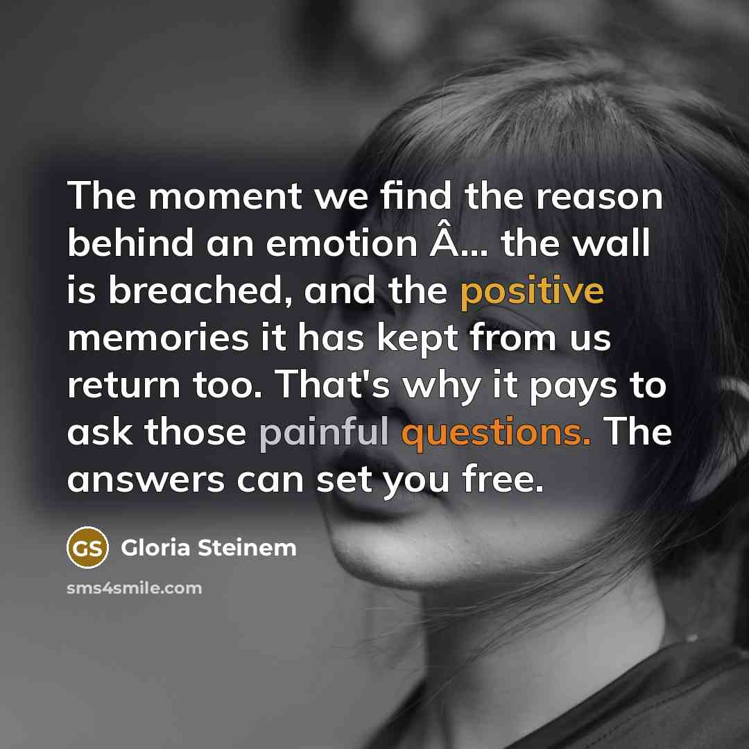 “The moment we find the reason behind an emotion Â… the wall is breached, and the positive memories it has kept from us return too. That's why it pays to ask those painful questions. The answers can set you free.” quote by Gloria Steinem