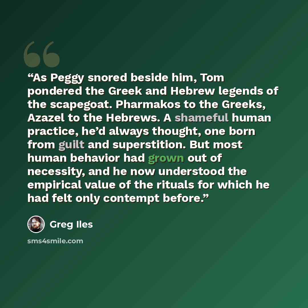 “As Peggy snored beside him, Tom pondered the Greek and Hebrew legends of the scapegoat. Pharmakos to the Greeks, Azazel to the Hebrews. A shameful human practice, he’d always thought, one born from guilt and superstition. But most human behavior had grown out of necessity, and he now understood…” quote by Greg Iles