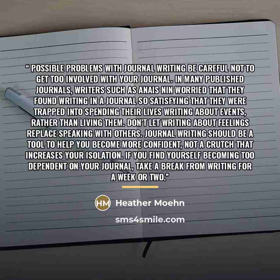 “Possible Problems with Journal Writing Be careful not to get too involved with your journal. In many published journals, writers such as Anais Nin worried that they found writing in a journal so satisfying that they were trapped into spending their lives writing about events, rather than living…” quote by Heather Moehn