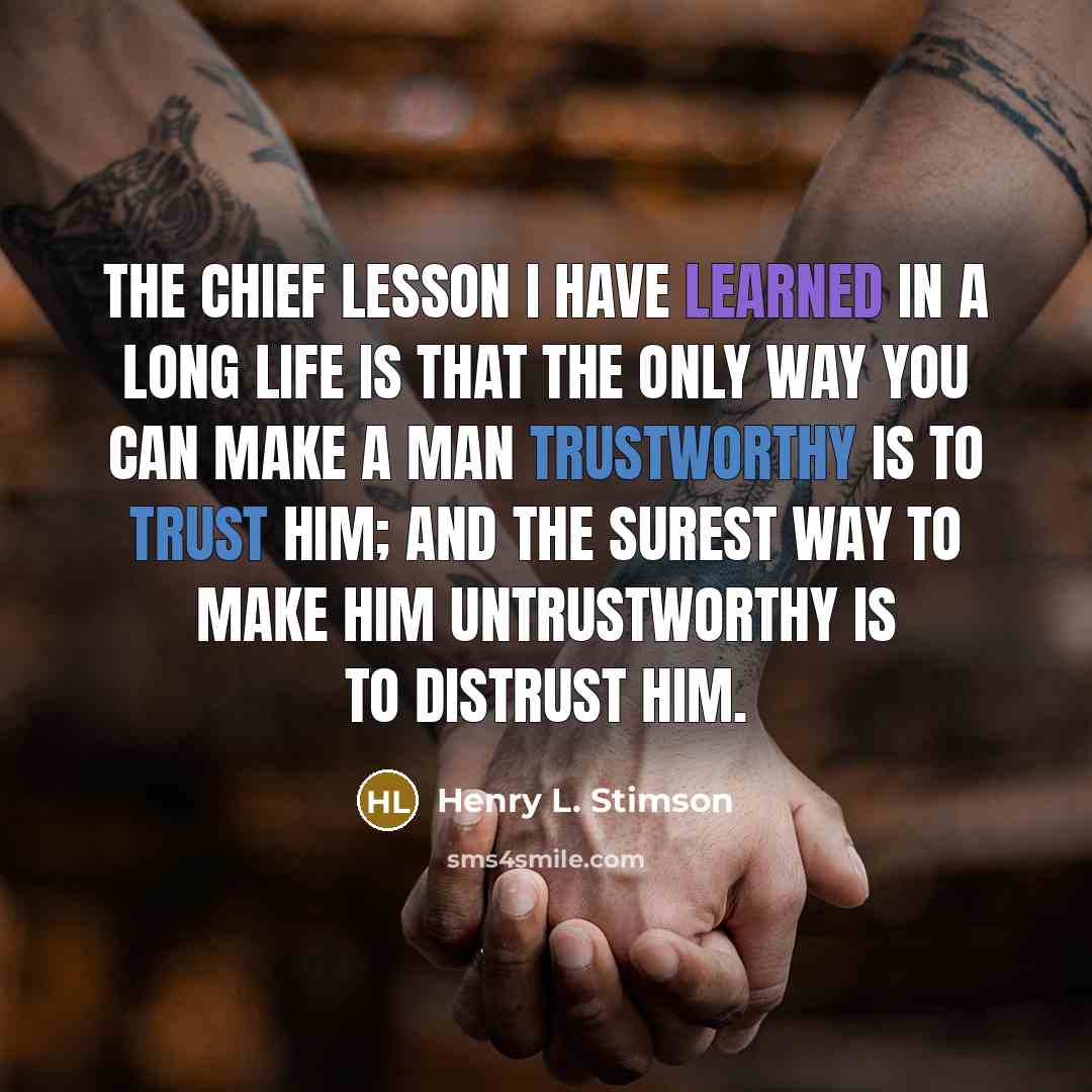 “The chief lesson I have learned in a long life is that the only way you can make a man trustworthy is to trust him; and the surest way to make him untrustworthy is to distrust him.” quote by Henry L. Stimson