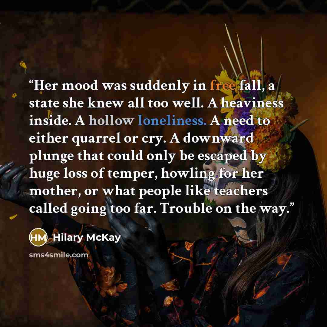 “Her mood was suddenly in free fall, a state she knew all too well. A heaviness inside. A hollow loneliness. A need to either quarrel or cry. A downward plunge that could only be escaped by huge loss of temper, howling for her mother, or what people like teachers called going too far. Trouble on…” quote by Hilary McKay