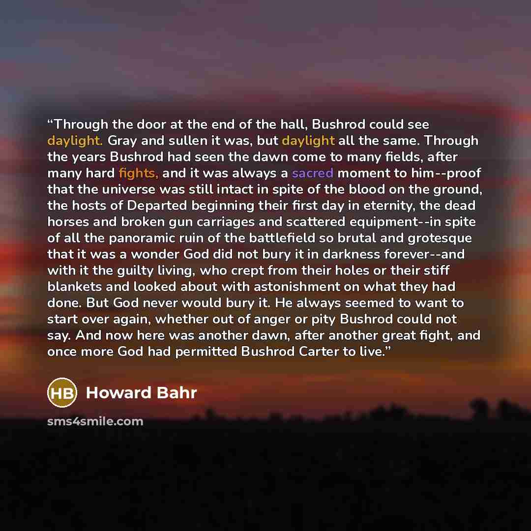 “Through the door at the end of the hall, Bushrod could see daylight. Gray and sullen it was, but daylight all the same. Through the years Bushrod had seen the dawn come to many fields, after many hard fights, and it was always a sacred moment to him--proof that the universe was still intact in…” quote by Howard Bahr