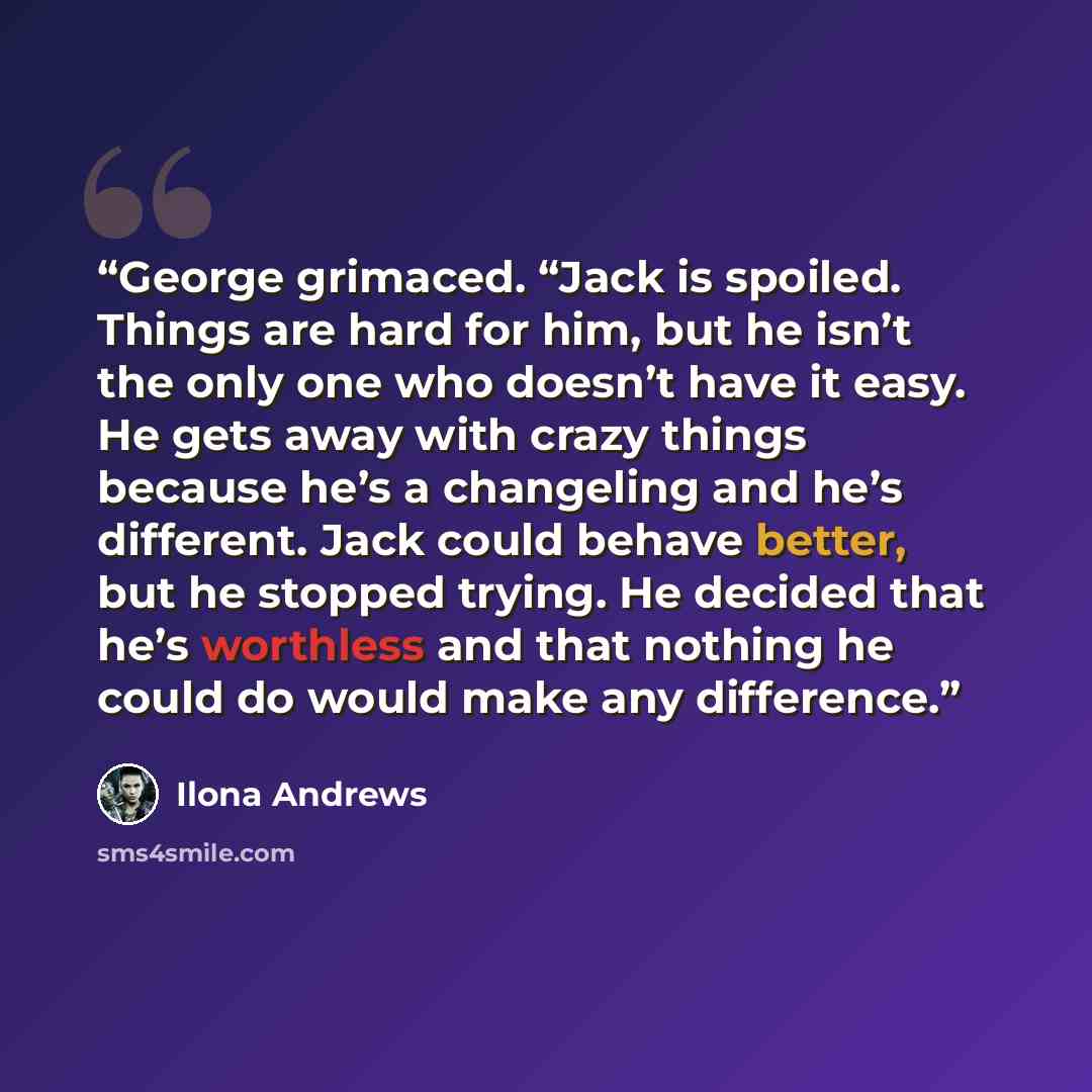 “George grimaced. “Jack is spoiled. Things are hard for him, but he isn’t the only one who doesn’t have it easy. He gets away with crazy things because he’s a changeling and he’s different. Jack could behave better, but he stopped trying. He decided that he’s worthless and that nothing he could do…” quote by Ilona Andrews