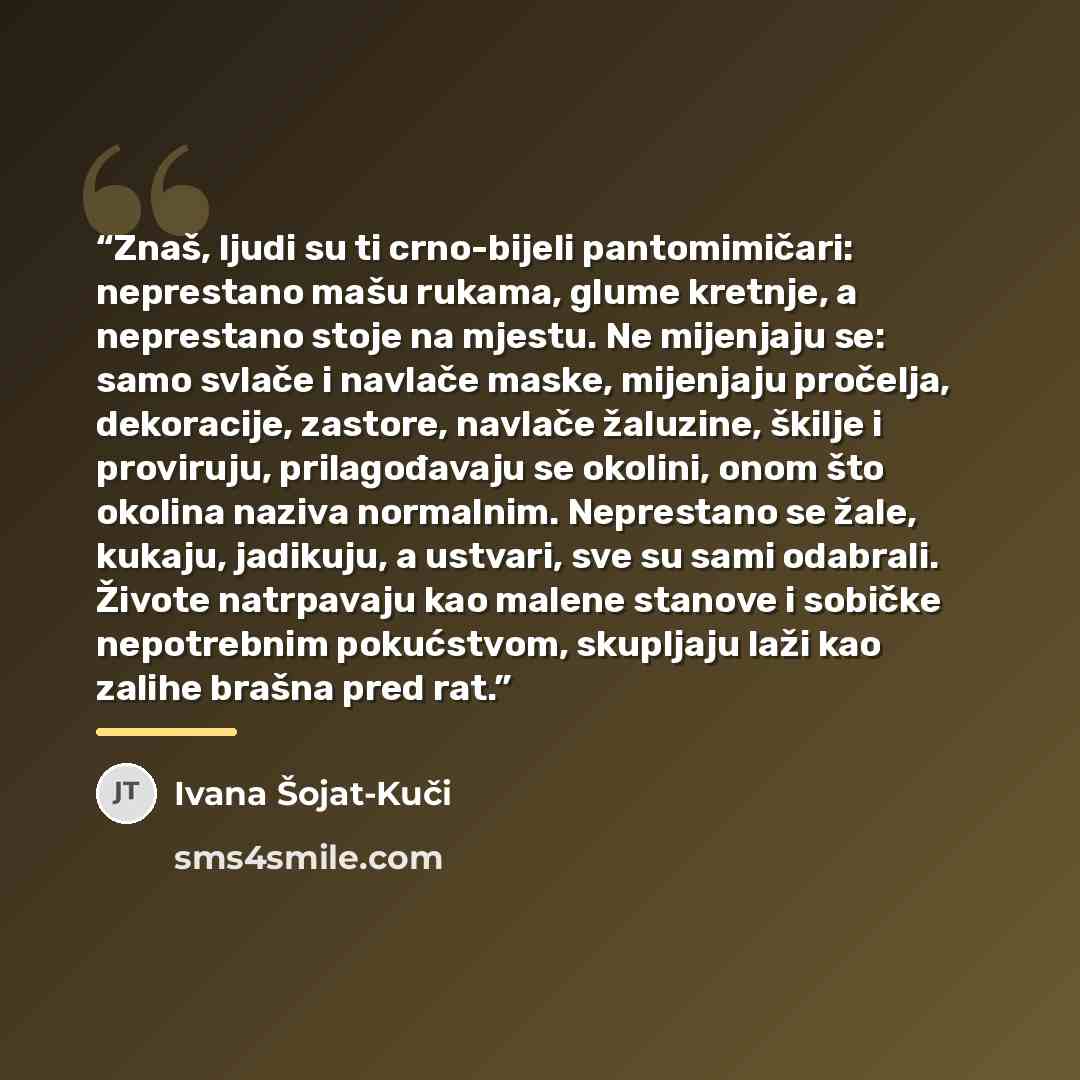 “Znaš, ljudi su ti crno-bijeli pantomimičari: neprestano mašu rukama, glume kretnje, a neprestano stoje na mjestu. Ne mijenjaju se: samo svlače i navlače maske, mijenjaju pročelja, dekoracije, zastore, navlače žaluzine, škilje i proviruju, prilagođavaju se okolini, onom što okolina naziva…” quote by Ivana Šojat-Kuči