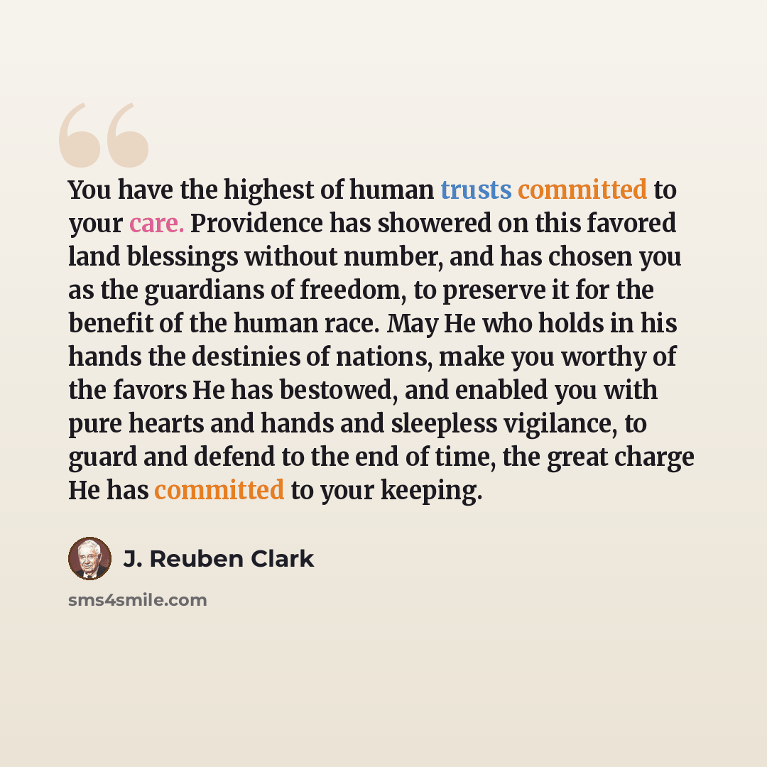 “You have the highest of human trusts committed to your care. Providence has showered on this favored land blessings without number, and has chosen you as the guardians of freedom, to preserve it for the benefit of the human race. May He who holds in his hands the destinies of nations, make you…” quote by J. Reuben Clark
