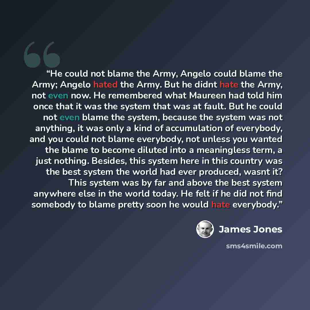 “He could not blame the Army, Angelo could blame the Army; Angelo hated the Army. But he didnt hate the Army, not even now. He remembered what Maureen had told him once that it was the system that was at fault. But he could not even blame the system, because the system was not anything, it was only…” quote by James Jones