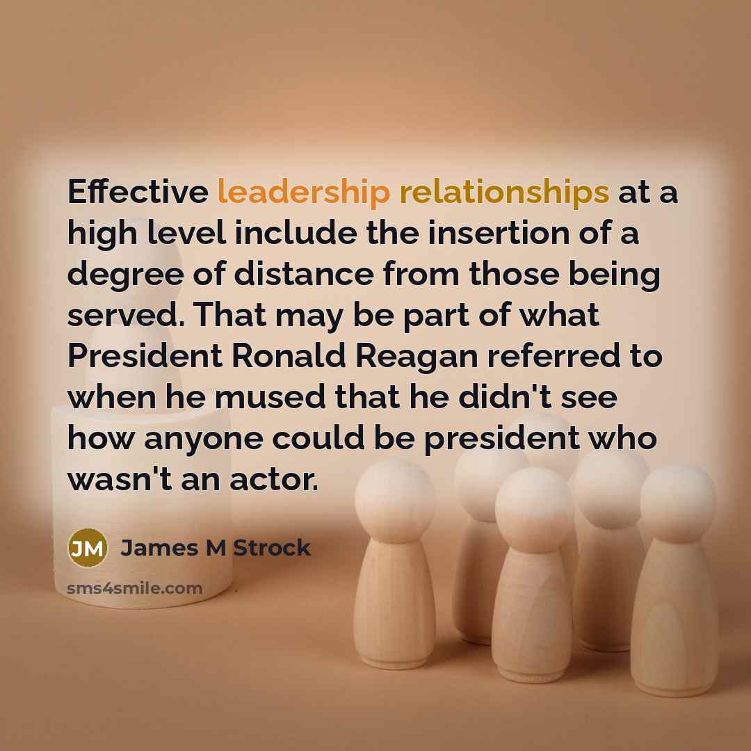 “Effective leadership relationships at a high level include the insertion of a degree of distance from those being served. That may be part of what President Ronald Reagan referred to when he mused that he didn't see how anyone could be president who wasn't an actor.” quote by James M Strock