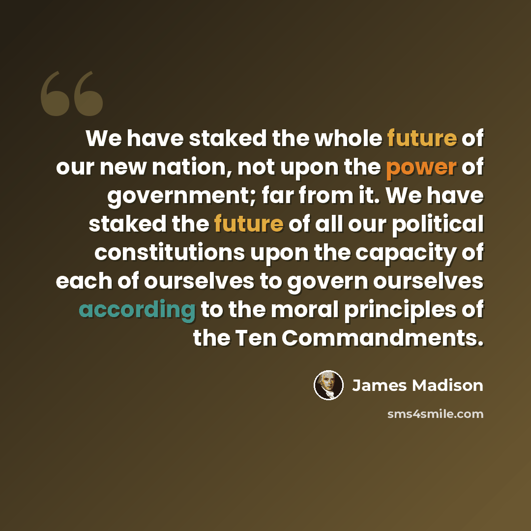 “We have staked the whole future of our new nation, not upon the power of government; far from it. We have staked the future of all our political constitutions upon the capacity of each of ourselves to govern ourselves according to the moral principles of the Ten Commandments.” quote by James Madison