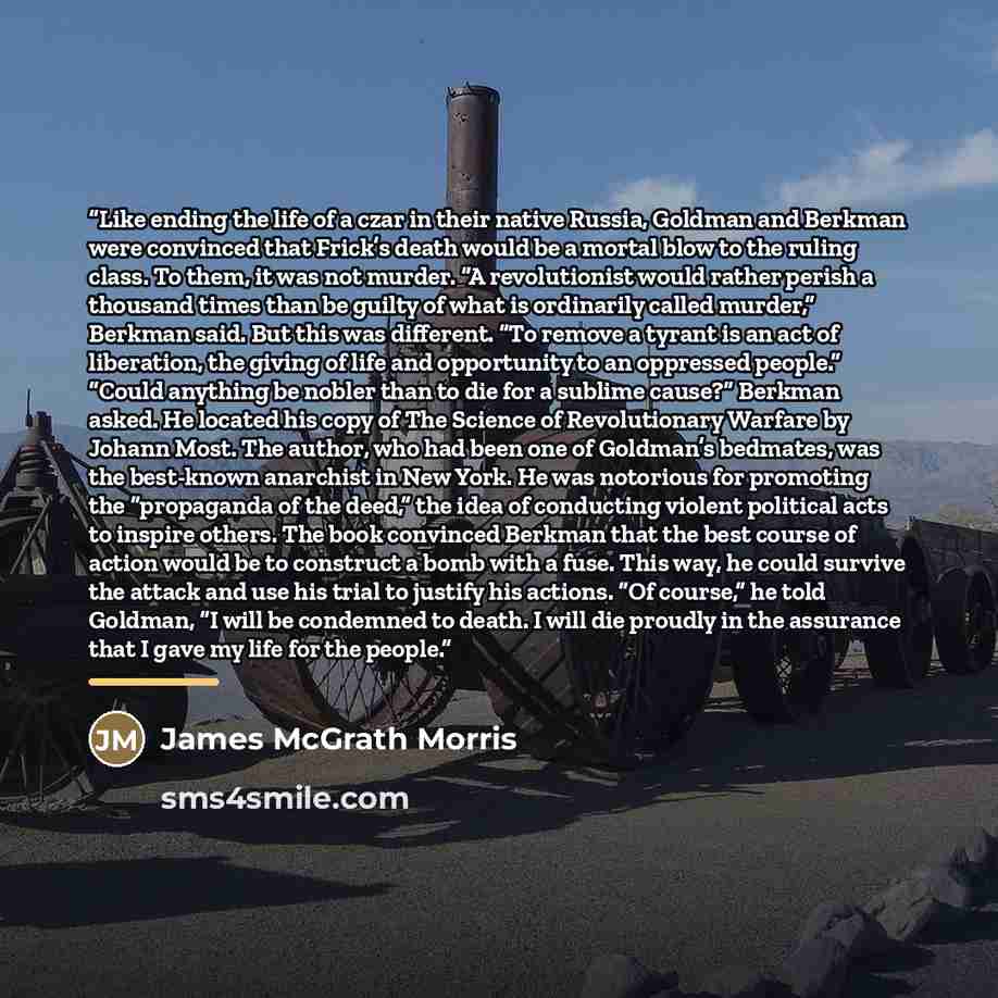 “Like ending the life of a czar in their native Russia, Goldman and Berkman were convinced that Frick’s death would be a mortal blow to the ruling class. To them, it was not murder. “A revolutionist would rather perish a thousand times than be guilty of what is ordinarily called murder,” Berkman…” quote by James McGrath Morris