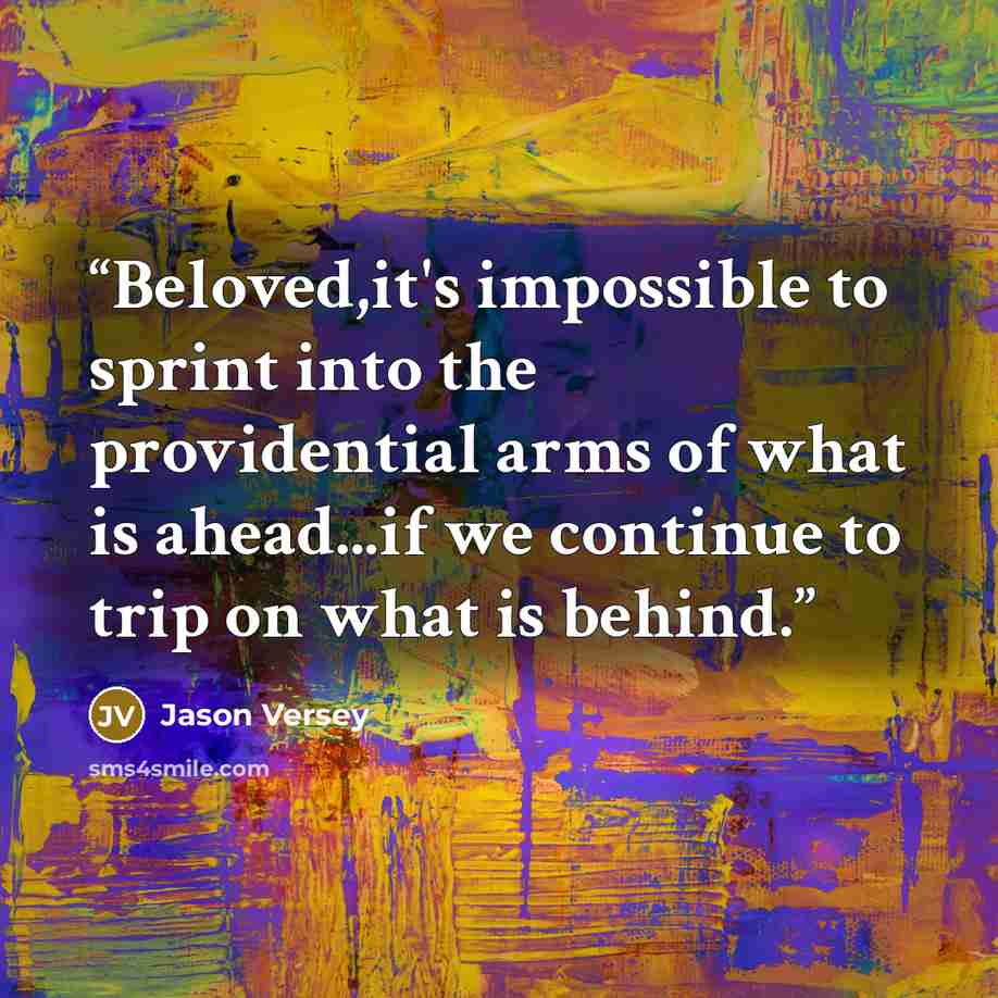 “Beloved,it's impossible to sprint into the providential arms of what is ahead...if we continue to trip on what is behind.” quote by Jason Versey