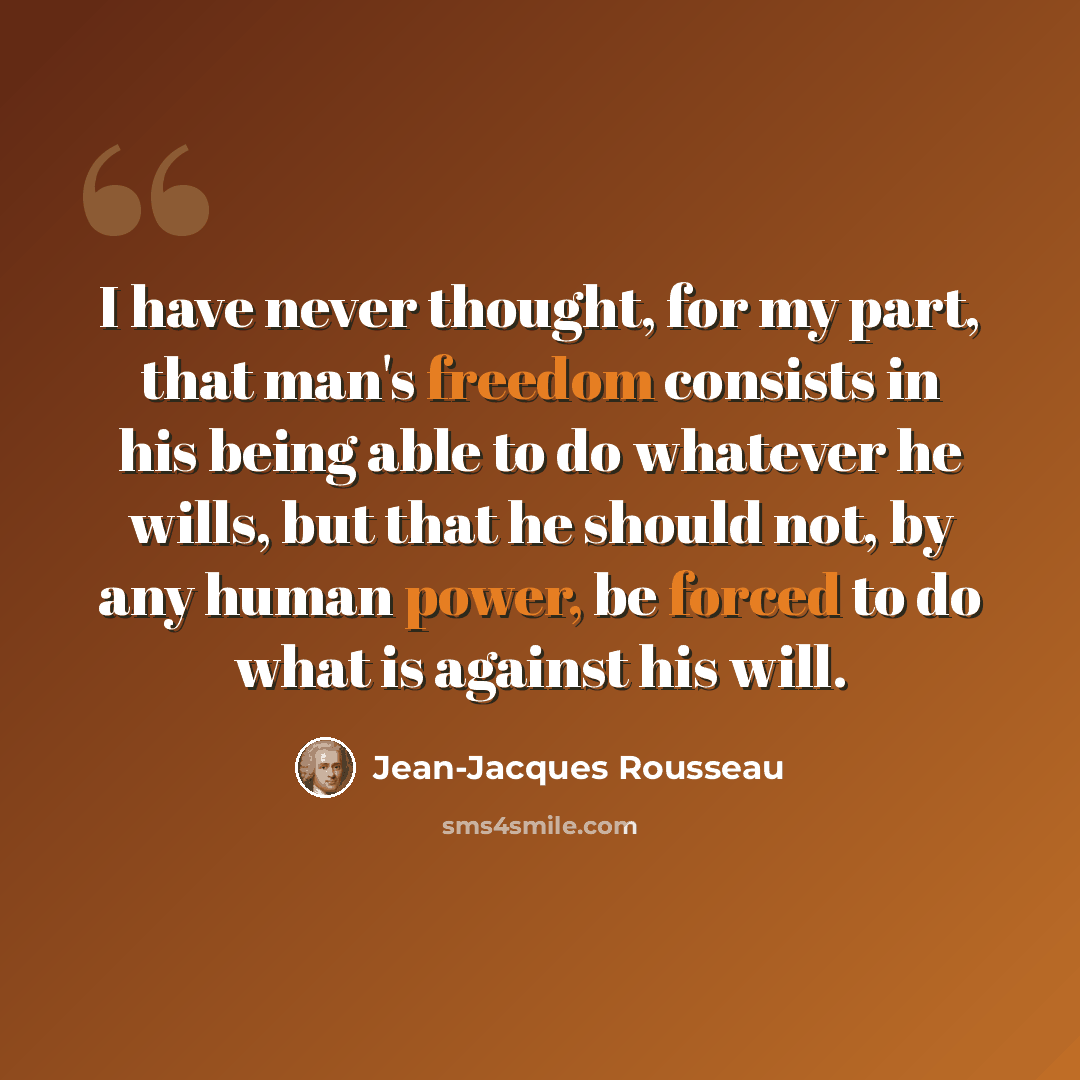 “I have never thought, for my part, that man's freedom consists in his being able to do whatever he wills, but that he should not, by any human power, be forced to do what is against his will.” quote by Jean-Jacques Rousseau