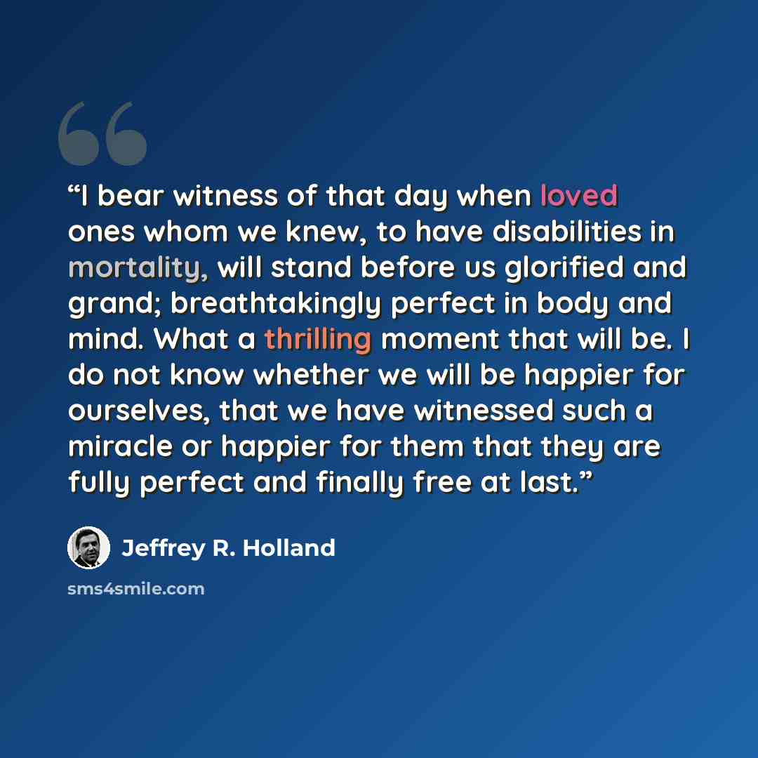 “I bear witness of that day when loved ones whom we knew, to have disabilities in mortality, will stand before us glorified and grand; breathtakingly perfect in body and mind. What a thrilling moment that will be. I do not know whether we will be happier for ourselves, that we have witnessed such a…” quote by Jeffrey R. Holland