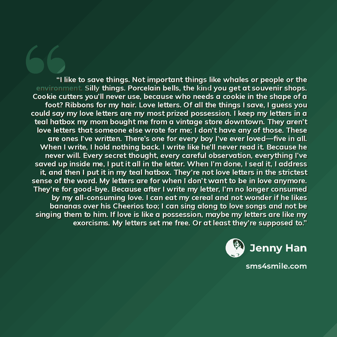 “I like to save things. Not important things like whales or people or the environment. Silly things. Porcelain bells, the kind you get at souvenir shops. Cookie cutters you’ll never use, because who needs a cookie in the shape of a foot? Ribbons for my hair. Love letters. Of all the things I save…” quote by Jenny Han