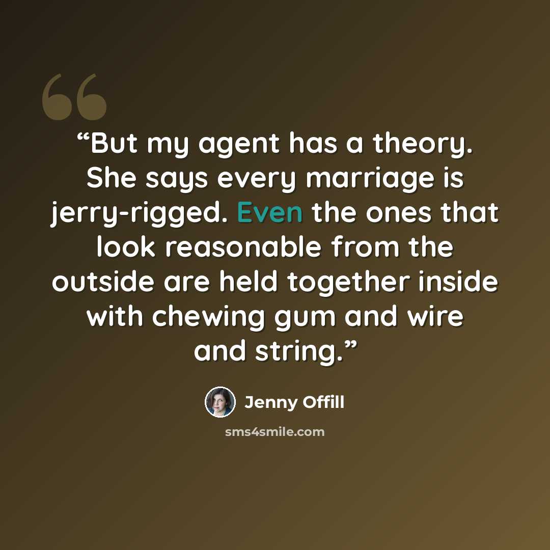 “But my agent has a theory. She says every marriage is jerry-rigged. Even the ones that look reasonable from the outside are held together inside with chewing gum and wire and string.” quote by Jenny Offill