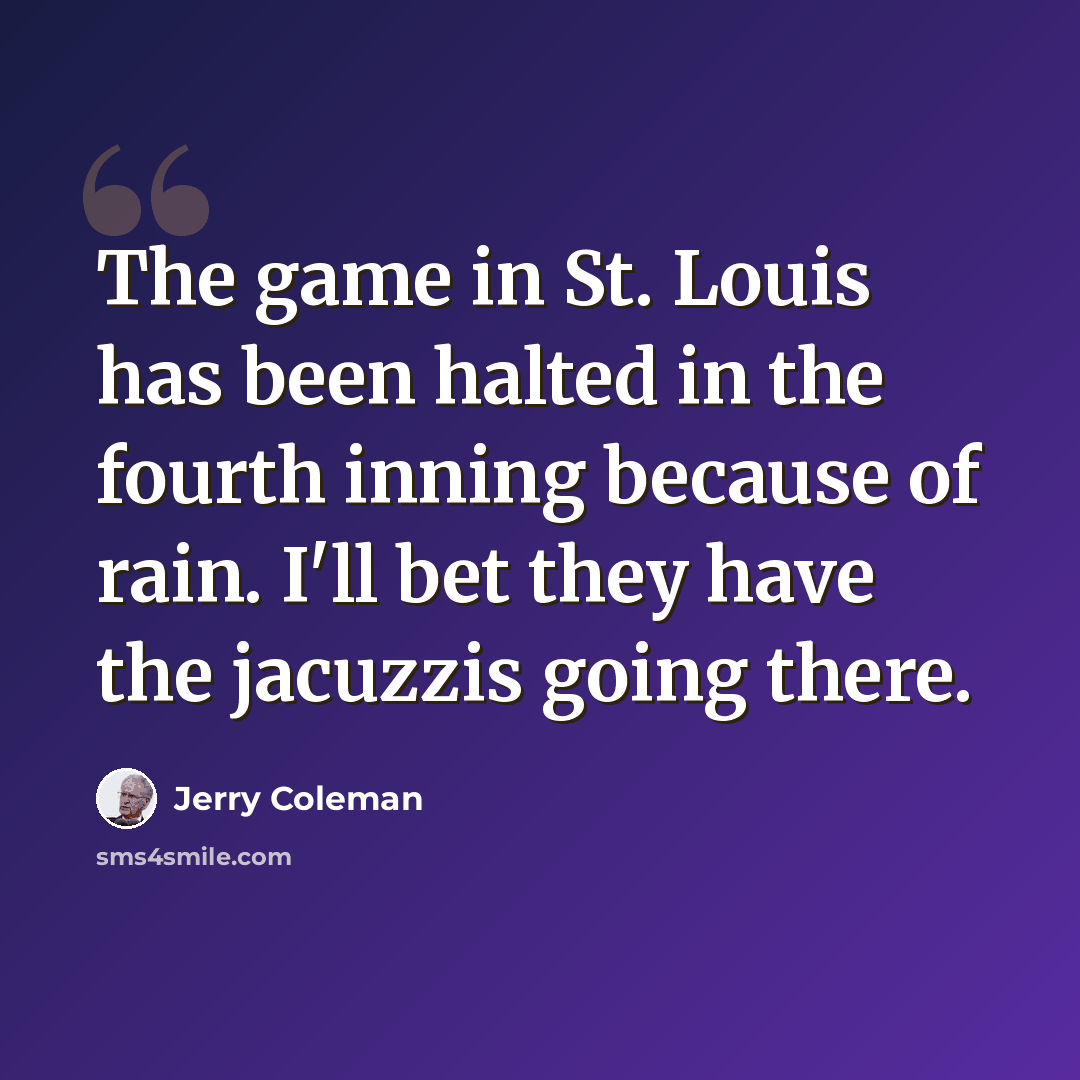 “The game in St. Louis has been halted in the fourth inning because of rain. I'll bet they have the jacuzzis going there.” quote by Jerry Coleman