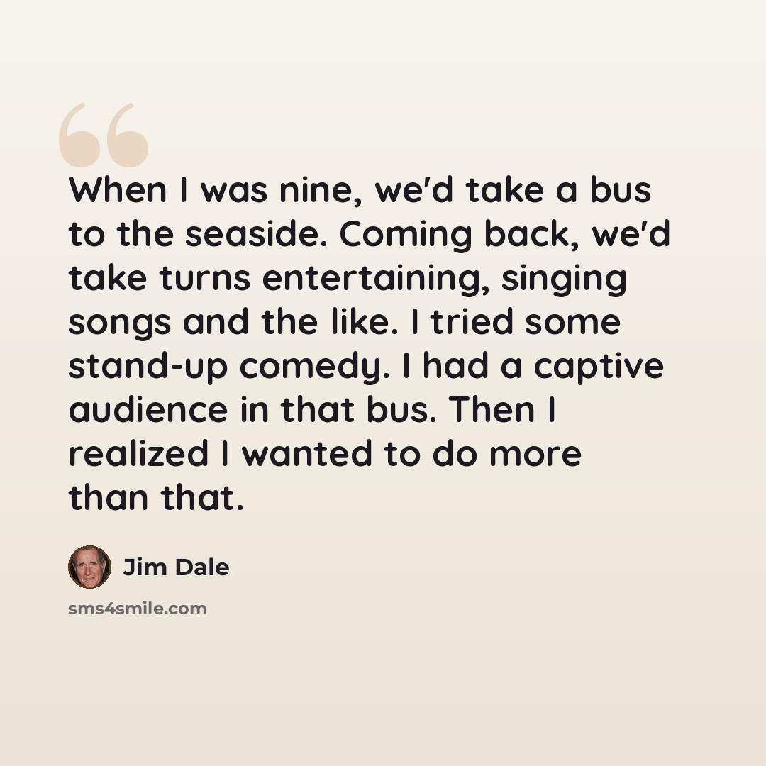 “When I was nine, we'd take a bus to the seaside. Coming back, we'd take turns entertaining, singing songs and the like. I tried some stand-up comedy. I had a captive audience in that bus. Then I realized I wanted to do more than that.” quote by Jim Dale