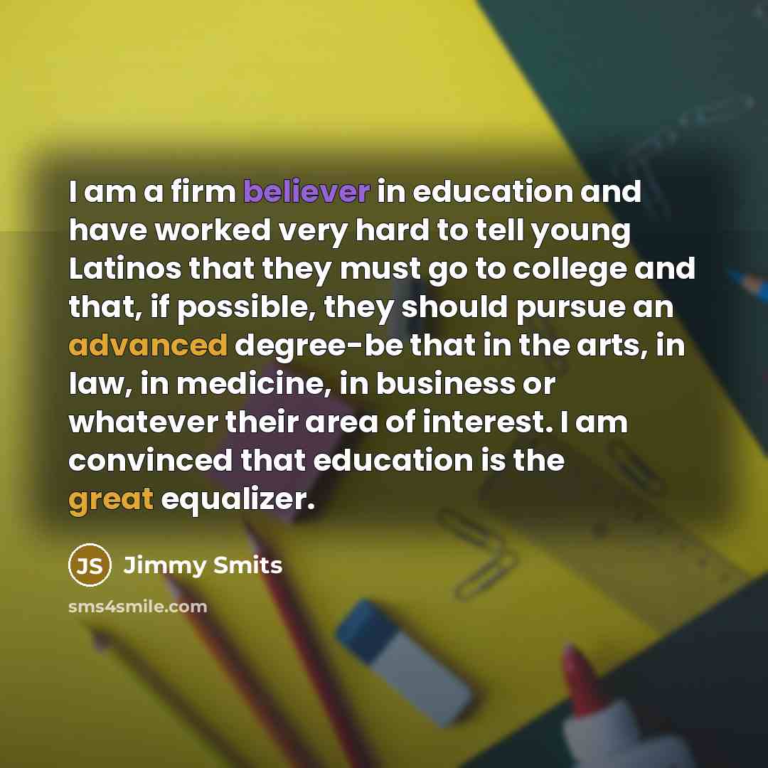 “I am a firm believer in education and have worked very hard to tell young Latinos that they must go to college and that, if possible, they should pursue an advanced degree-be that in the arts, in law, in medicine, in business or whatever their area of interest. I am convinced that education is the…” quote by Jimmy Smits