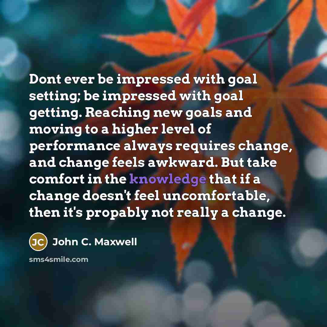 “Dont ever be impressed with goal setting; be impressed with goal getting. Reaching new goals and moving to a higher level of performance always requires change, and change feels awkward. But take comfort in the knowledge that if a change doesn't feel uncomfortable, then it's propably not really a…” quote by John C. Maxwell