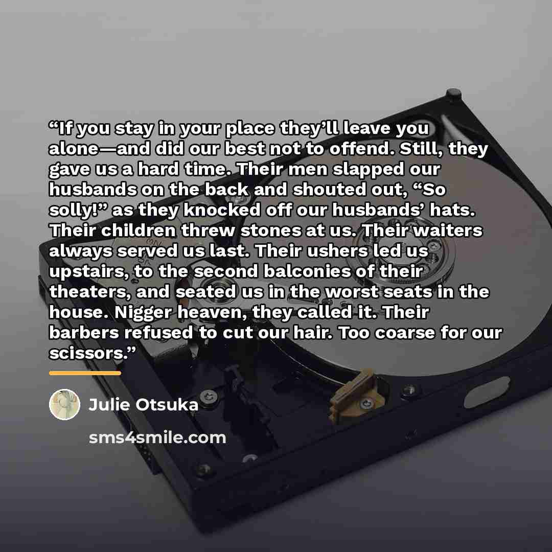 “If you stay in your place they’ll leave you alone—and did our best not to offend. Still, they gave us a hard time. Their men slapped our husbands on the back and shouted out, “So solly!” as they knocked off our husbands’ hats. Their children threw stones at us. Their waiters always served us last…” quote by Julie Otsuka