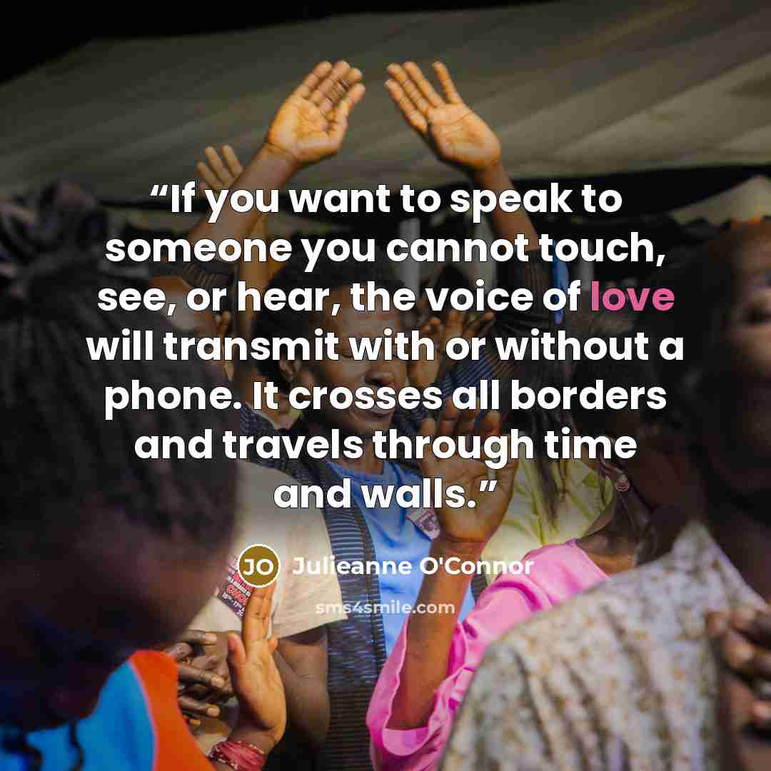 “If you want to speak to someone you cannot touch, see, or hear, the voice of love will transmit with or without a phone. It crosses all borders and travels through time and walls.” quote by Julieanne O'Connor