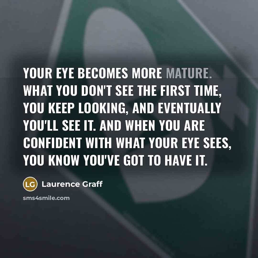 “Your eye becomes more mature. What you don't see the first time, you keep looking, and eventually you'll see it. And when you are confident with what your eye sees, you know you've got to have it.” quote by Laurence Graff