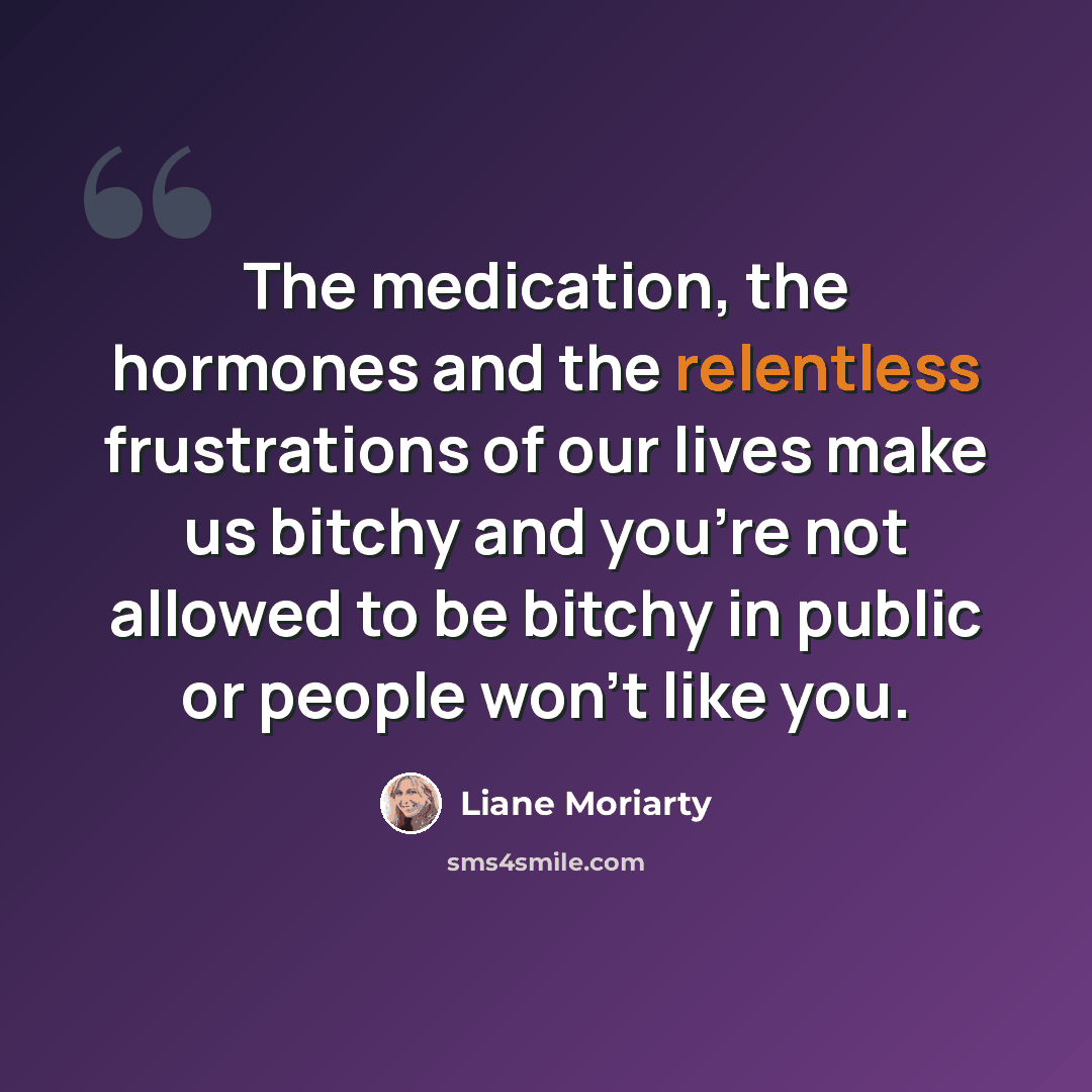 “The medication, the hormones and the relentless frustrations of our lives make us bitchy and you're not allowed to be bitchy in public or people won't like you.” quote by Liane Moriarty