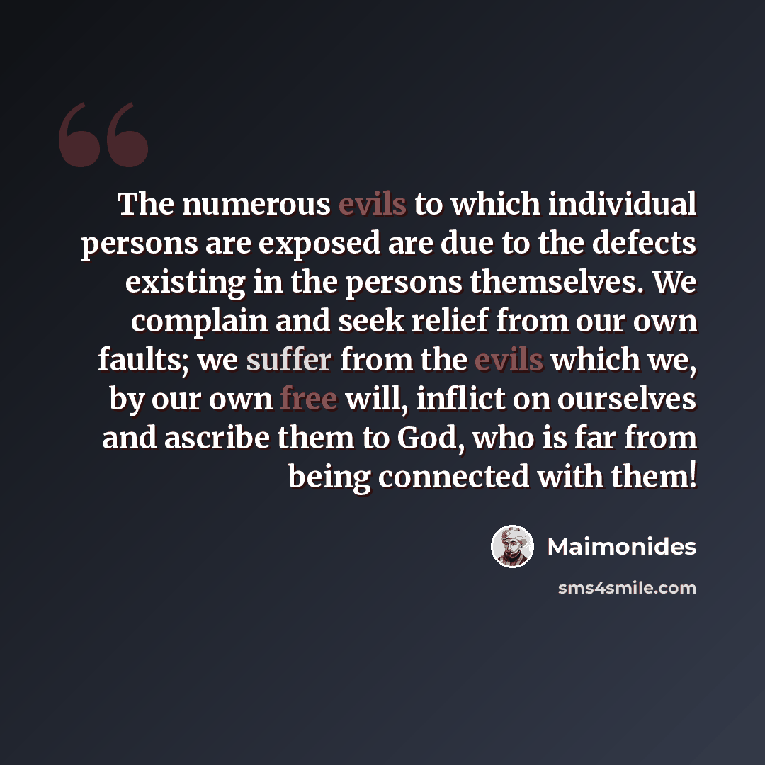 “The numerous evils to which individual persons are exposed are due to the defects existing in the persons themselves. We complain and seek relief from our own faults; we suffer from the evils which we, by our own free will, inflict on ourselves and ascribe them to God, who is far from being…” quote by Maimonides