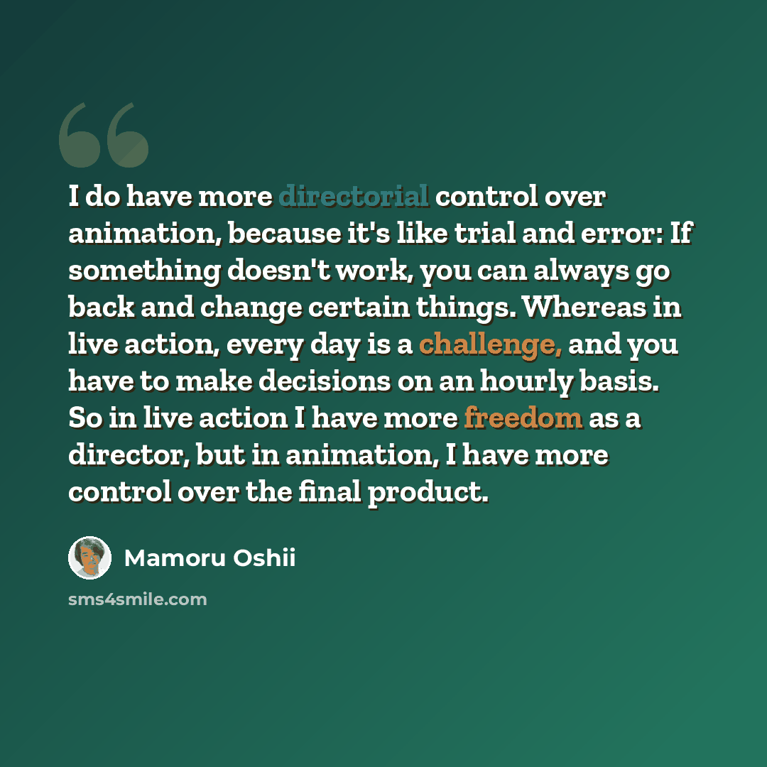 “I do have more directorial control over animation, because it's like trial and error: If something doesn't work, you can always go back and change certain things. Whereas in live action, every day is a challenge, and you have to make decisions on an hourly basis. So in live action I have more…” quote by Mamoru Oshii