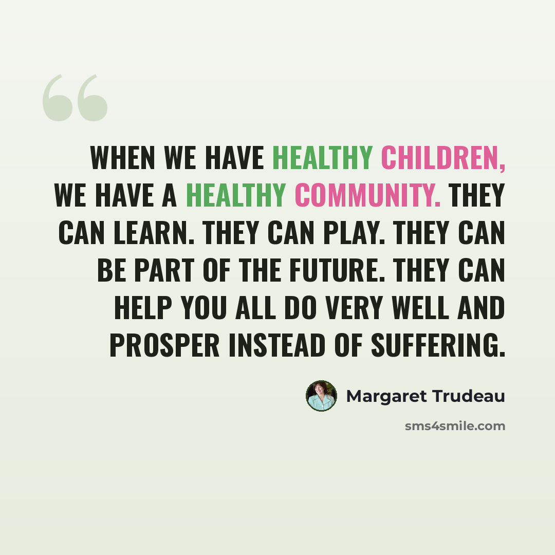 “When we have healthy children, we have a healthy community. They can learn. They can play. They can be part of the future. They can help you all do very well and prosper instead of suffering.” quote by Margaret Trudeau