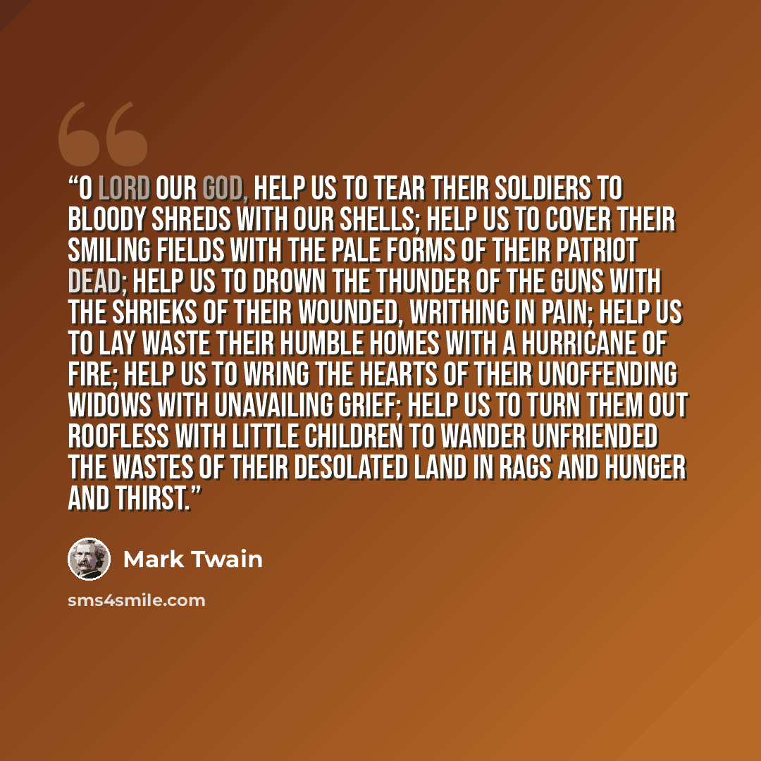 “O Lord our God, help us to tear their soldiers to bloody shreds with our shells; help us to cover their smiling fields with the pale forms of their patriot dead; help us to drown the thunder of the guns with the shrieks of their wounded, writhing in pain; help us to lay waste their humble homes…” quote by Mark Twain