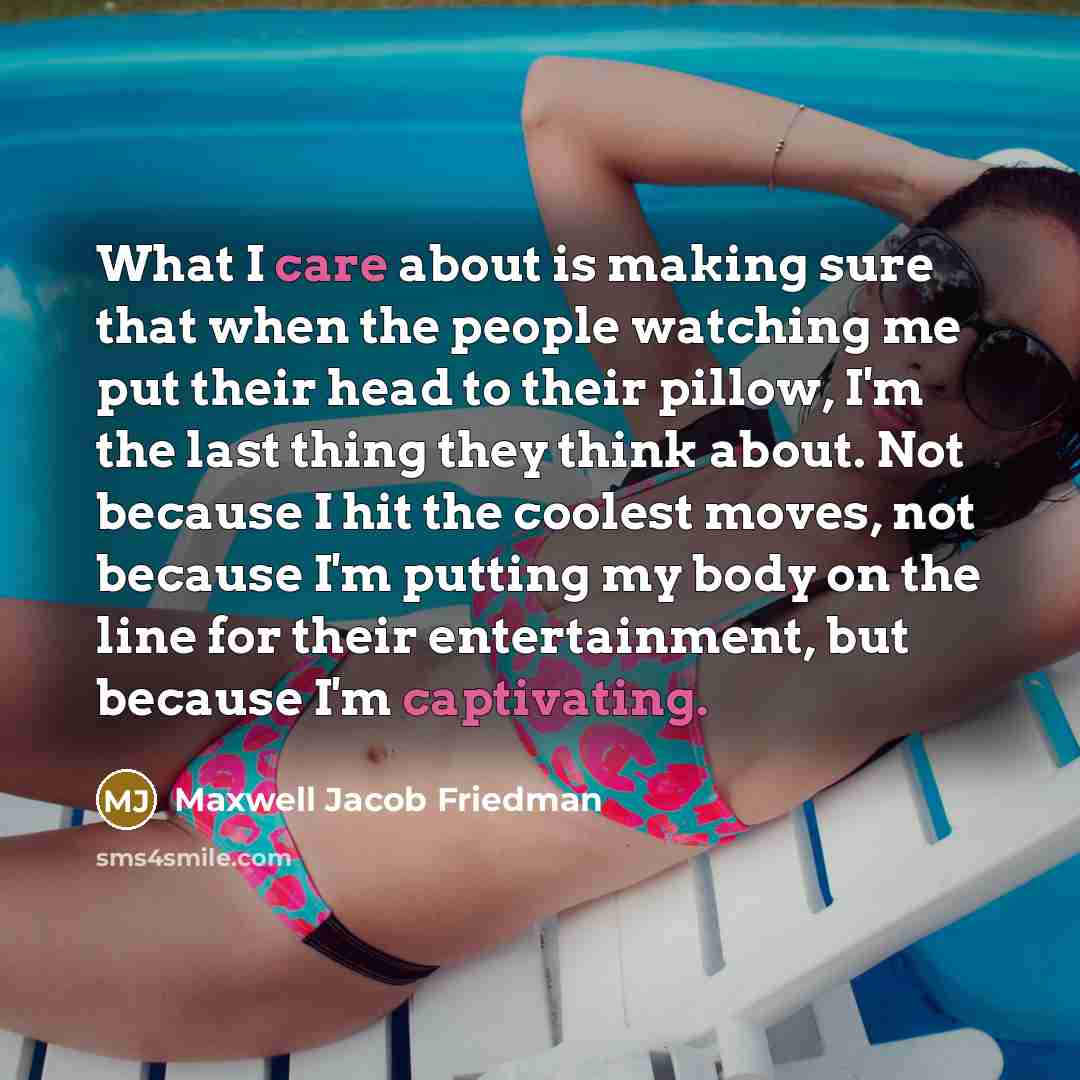 “What I care about is making sure that when the people watching me put their head to their pillow, I'm the last thing they think about. Not because I hit the coolest moves, not because I'm putting my body on the line for their entertainment, but because I'm captivating.” quote by Maxwell Jacob Friedman