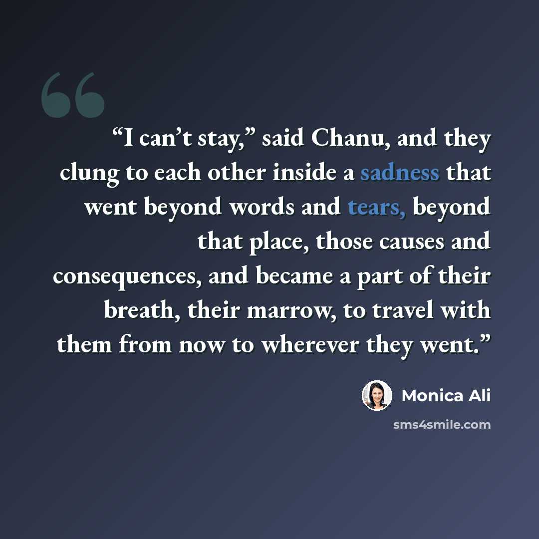 “I can’t stay,” said Chanu, and they clung to each other inside a sadness that went beyond words and tears, beyond that place, those causes and consequences, and became a part of their breath, their marrow, to travel with them from now to wherever they went.” quote by Monica Ali