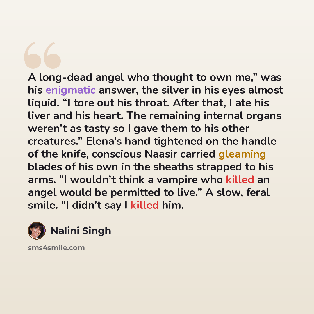 “A long-dead angel who thought to own me,” was his enigmatic answer, the silver in his eyes almost liquid. “I tore out his throat. After that, I ate his liver and his heart. The remaining internal organs weren’t as tasty so I gave them to his other creatures.” Elena’s hand tightened on the handle…” quote by Nalini Singh