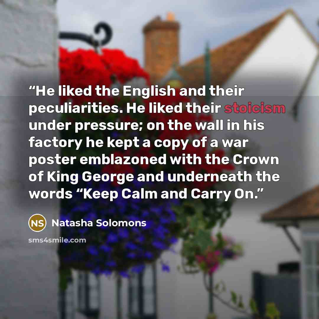 “He liked the English and their peculiarities. He liked their stoicism under pressure; on the wall in his factory he kept a copy of a war poster emblazoned with the Crown of King George and underneath the words “Keep Calm and Carry On.” quote by Natasha Solomons