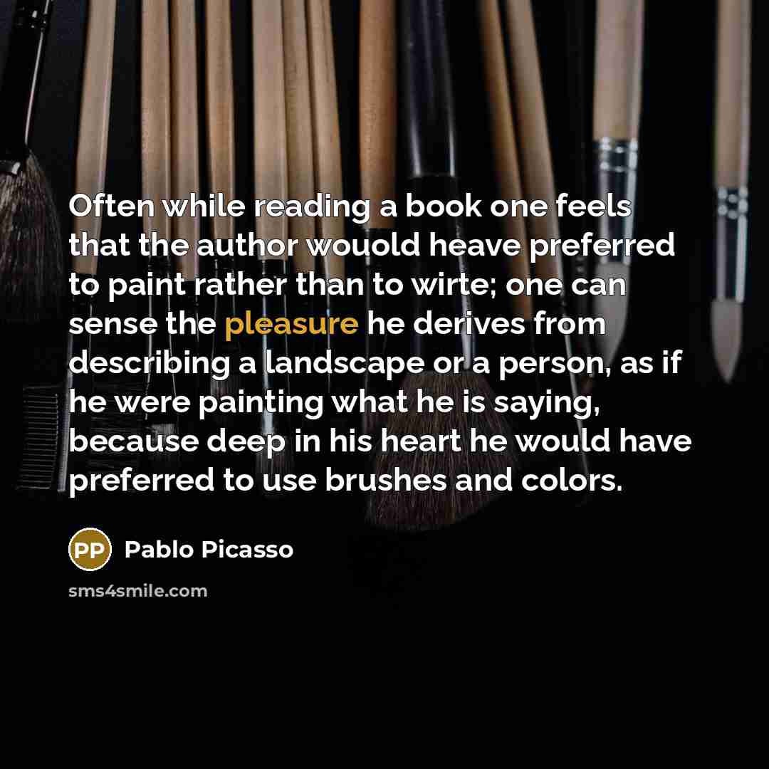 “Often while reading a book one feels that the author wouold heave preferred to paint rather than to wirte; one can sense the pleasure he derives from describing a landscape or a person, as if he were painting what he is saying, because deep in his heart he would have preferred to use brushes and…” quote by Pablo Picasso