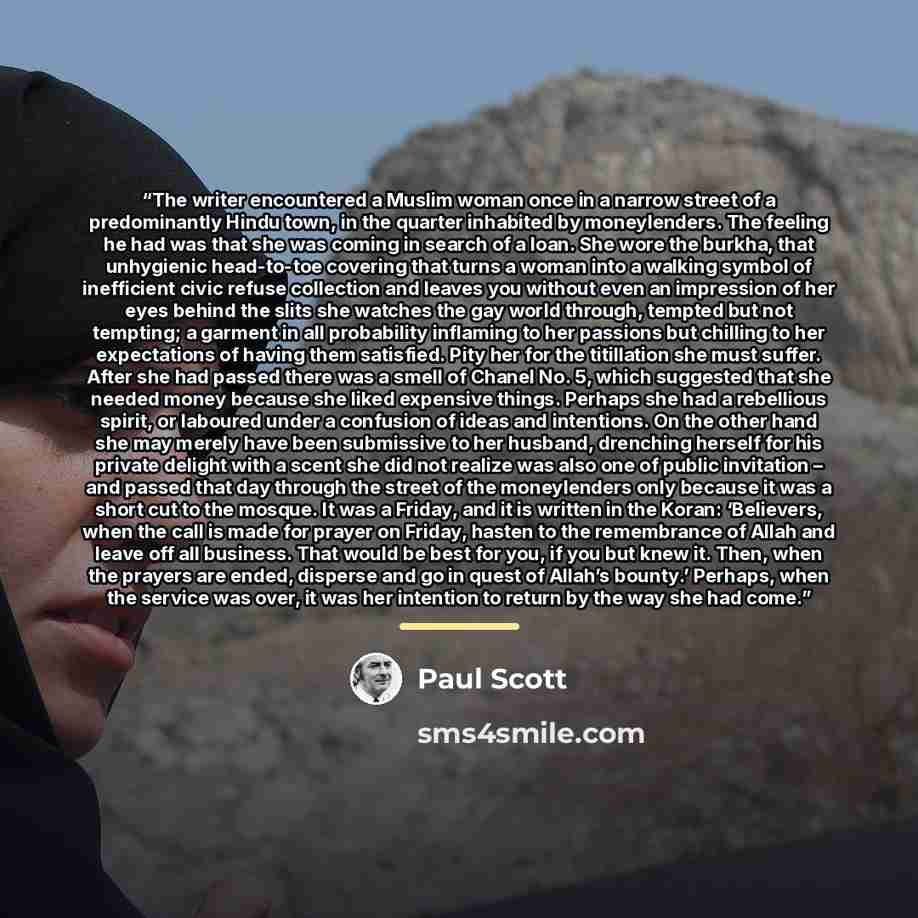 “The writer encountered a Muslim woman once in a narrow street of a predominantly Hindu town, in the quarter inhabited by moneylenders. The feeling he had was that she was coming in search of a loan. She wore the burkha, that unhygienic head-to-toe covering that turns a woman into a walking symbol…” quote by Paul Scott