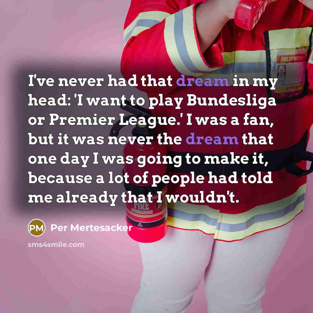 “I've never had that dream in my head: 'I want to play Bundesliga or Premier League.' I was a fan, but it was never the dream that one day I was going to make it, because a lot of people had told me already that I wouldn't.” quote by Per Mertesacker