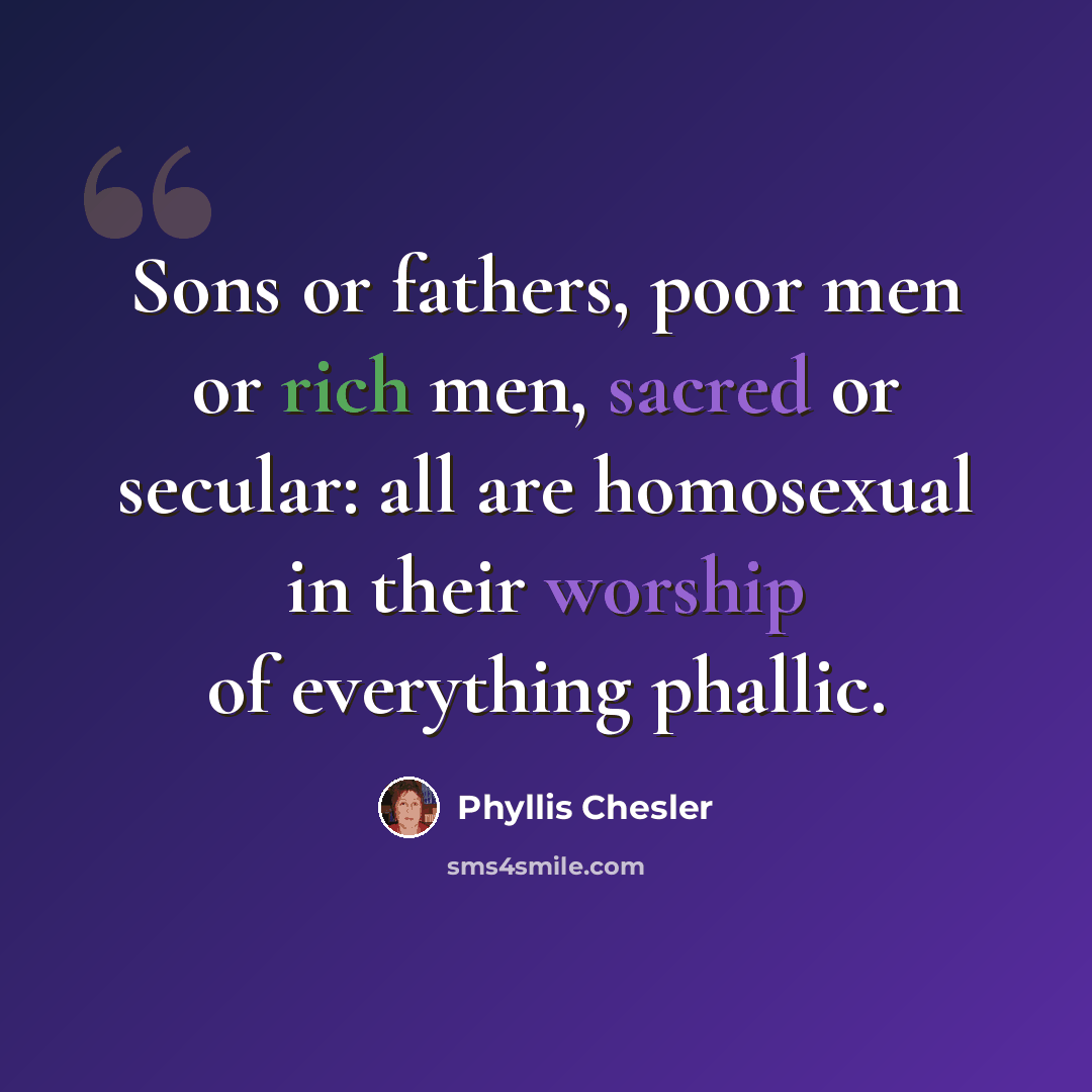 “Sons or fathers, poor men or rich men, sacred or secular: all are homosexual in their worship of everything phallic.” quote by Phyllis Chesler