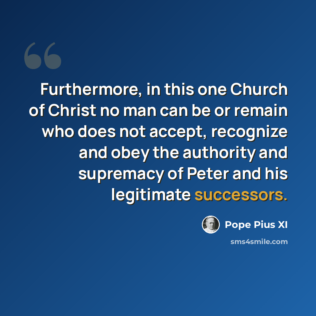 “Furthermore, in this one Church of Christ no man can be or remain who does not accept, recognize and obey the authority and supremacy of Peter and his legitimate successors.” quote by Pope Pius XI