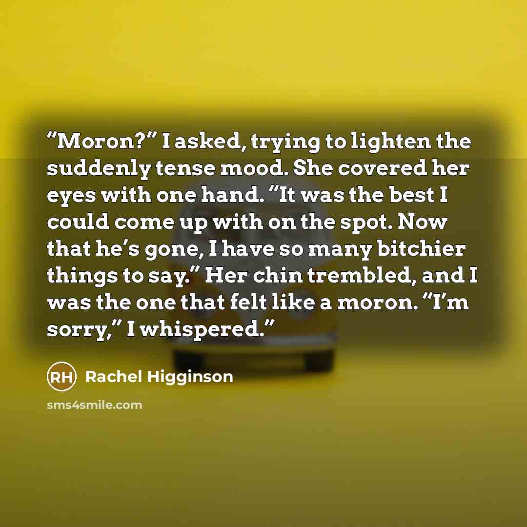 “Moron?” I asked, trying to lighten the suddenly tense mood. She covered her eyes with one hand. “It was the best I could come up with on the spot. Now that he’s gone, I have so many bitchier things to say.” Her chin trembled, and I was the one that felt like a moron. “I’m sorry,” I whispered.” quote by Rachel Higginson