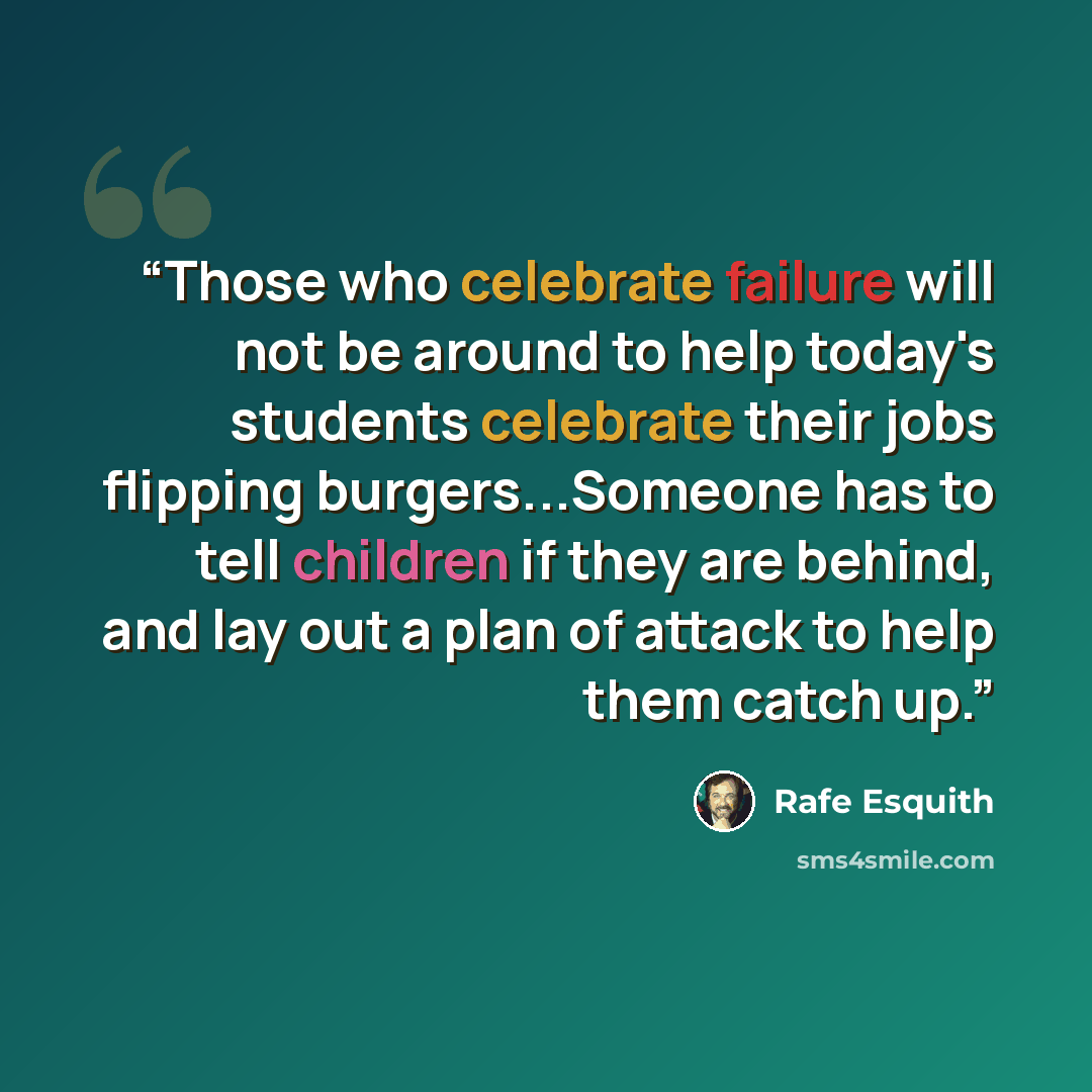 “Those who celebrate failure will not be around to help today's students celebrate their jobs flipping burgers...Someone has to tell children if they are behind, and lay out a plan of attack to help them catch up.” quote by Rafe Esquith