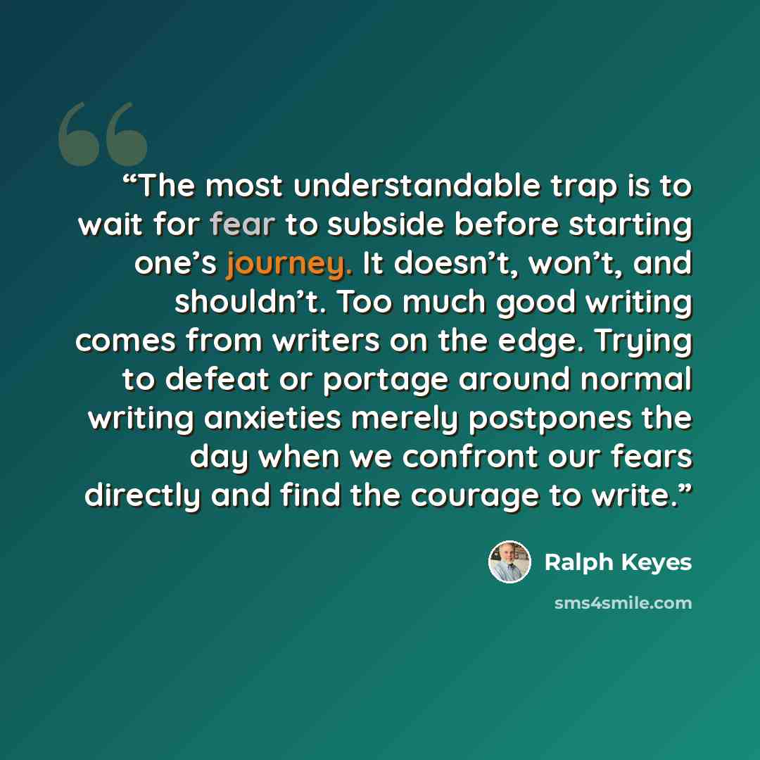 “The most understandable trap is to wait for fear to subside before starting one’s journey. It doesn’t, won’t, and shouldn’t. Too much good writing comes from writers on the edge. Trying to defeat or portage around normal writing anxieties merely postpones the day when we confront our fears…” quote by Ralph Keyes