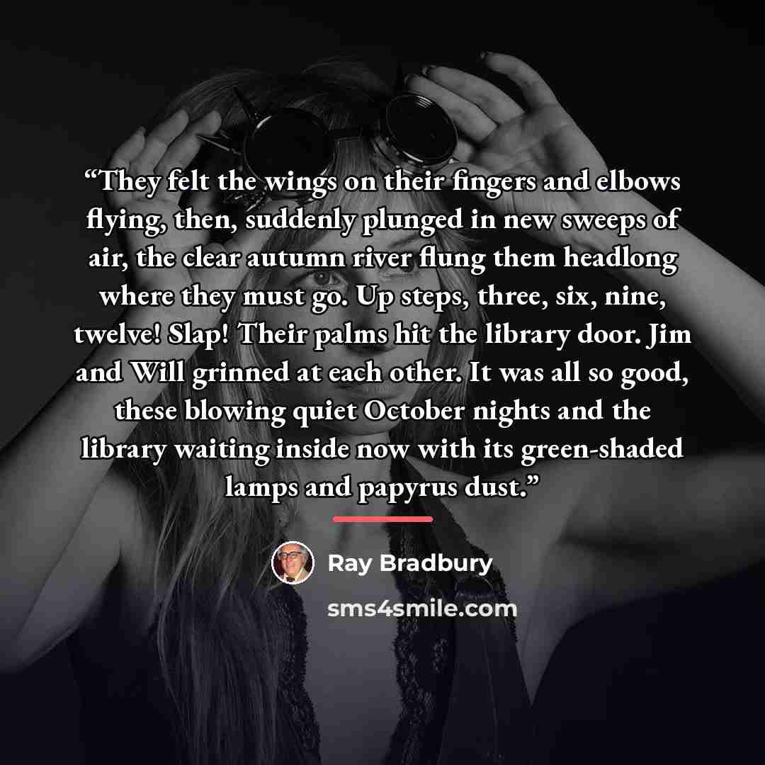“They felt the wings on their fingers and elbows flying, then, suddenly plunged in new sweeps of air, the clear autumn river flung them headlong where they must go. Up steps, three, six, nine, twelve! Slap! Their palms hit the library door. Jim and Will grinned at each other. It was all so good…” quote by Ray Bradbury